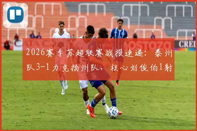 2026赛季苏超联赛战报速递：泰州队3-1力克扬州队，核心刘俊伯1射1传闪耀全场