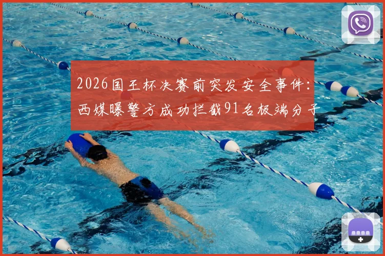 2026国王杯决赛前突发安全事件：西媒曝警方成功拦截91名极端分子并缴获大批凶器，赛事安保成焦点