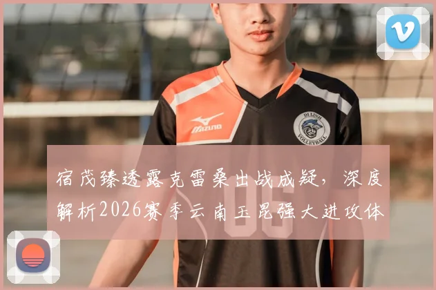 宿茂臻透露克雷桑出战成疑,深度解析2026赛季云南玉昆强大进攻体系,山东泰山如何应对?