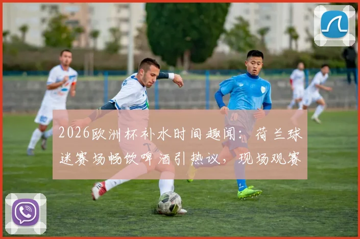 2026欧洲杯补水时间趣闻：荷兰球迷赛场畅饮啤酒引热议，现场观赛体验全解析
