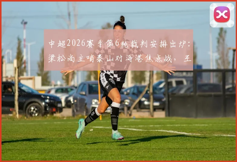 中超2026赛季第6轮裁判安排出炉：梁松尚主哨泰山对海港焦点战，王迪执法国安客战浙江