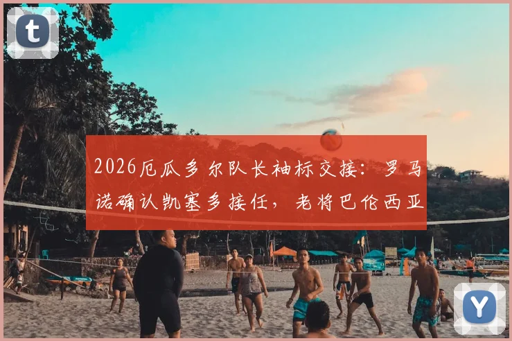 2026厄瓜多尔队长袖标交接:罗马诺确认凯塞多接任,老将巴伦西亚主动让位背后原因解读