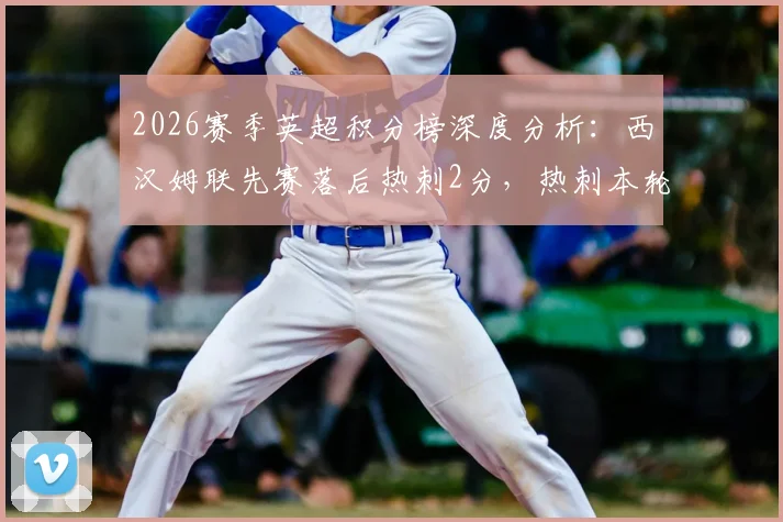 2026赛季英超积分榜深度分析：西汉姆联先赛落后热刺2分，热刺本轮不败即锁定保级席位的关键解读