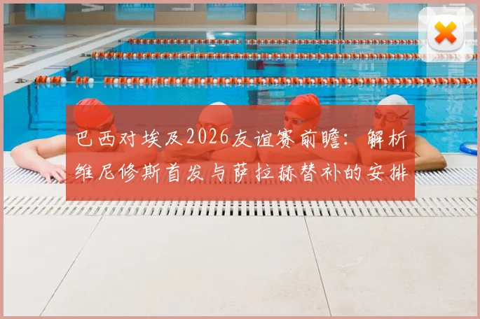 巴西对埃及2026友谊赛前瞻：解析维尼修斯首发与萨拉赫替补的安排，中场卡塞米罗成关键