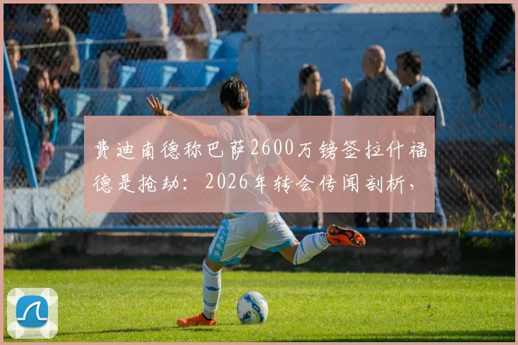 费迪南德称巴萨2600万镑签拉什福德是抢劫：2026年转会传闻剖析，浅析球员当前价值与曼联态度