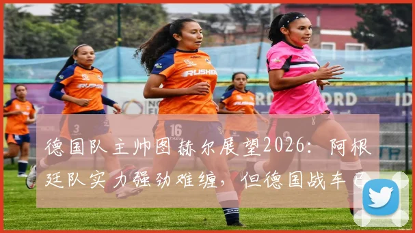 德国队主帅图赫尔展望2026：阿根廷队实力强劲难缠，但德国战车已做好战斗准备，战术博弈前瞻