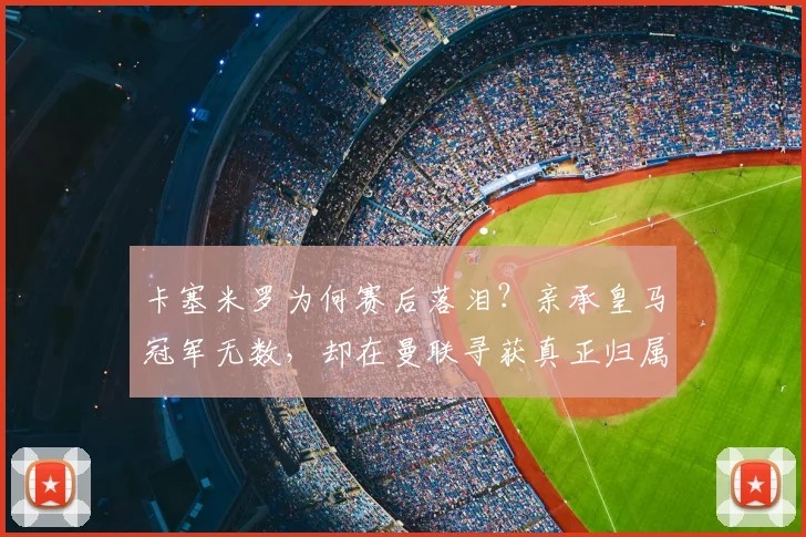 卡塞米罗为何赛后落泪?亲承皇马冠军无数,却在曼联寻获真正归属感,独家采访细节曝光