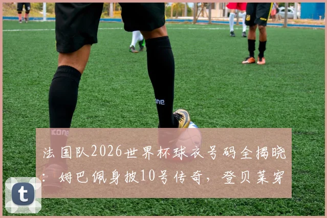 法国队2026世界杯球衣号码全揭晓:姆巴佩身披10号传奇,登贝莱穿7号战袍完整名单解析