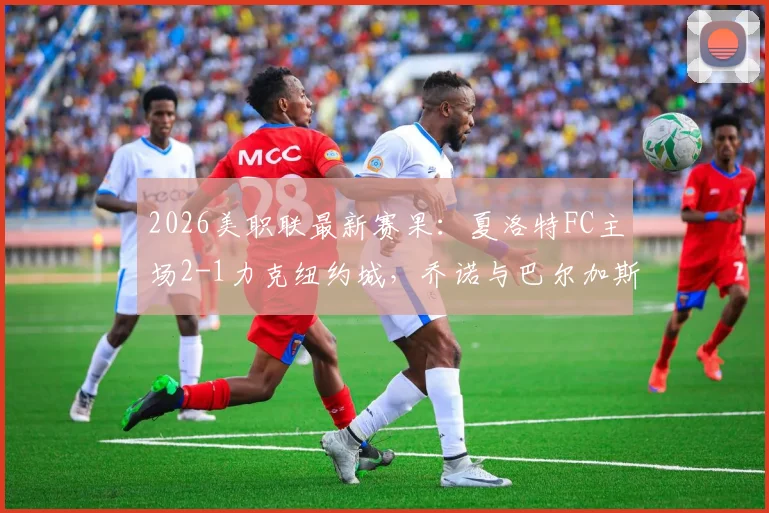 2026美职联最新赛果：夏洛特FC主场2-1力克纽约城，乔诺与巴尔加斯破门领衔