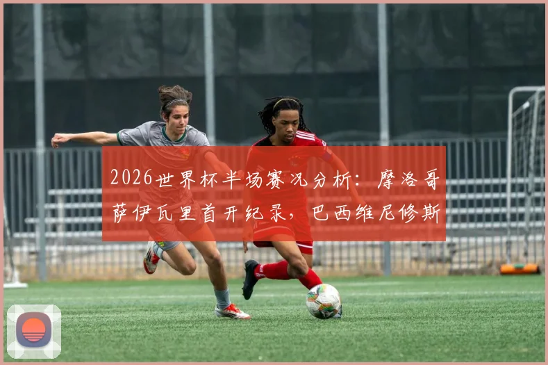 2026世界杯半场赛况分析：摩洛哥萨伊瓦里首开纪录，巴西维尼修斯迅速扳平，双方1-1战平看点解读